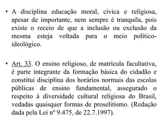 • A disciplina educação moral, cívica e religiosa,
  apesar de importante, nem sempre é tranquila, pois
  existe o receio de que a inclusão ou exclusão da
  mesma esteja voltada para o meio político-
  ideológico.

• Art. 33. O ensino religioso, de matrícula facultativa,
  é parte integrante da formação básica do cidadão e
  constitui disciplina dos horários normais das escolas
  públicas de ensino fundamental, assegurado o
  respeito à diversidade cultural religiosa do Brasil,
  vedadas quaisquer formas de proselitismo. (Redação
  dada pela Lei nº 9.475, de 22.7.1997).
 