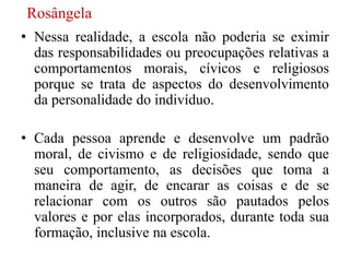 Rosângela
• Nessa realidade, a escola não poderia se eximir
  das responsabilidades ou preocupações relativas a
  comportamentos morais, cívicos e religiosos
  porque se trata de aspectos do desenvolvimento
  da personalidade do indivíduo.

• Cada pessoa aprende e desenvolve um padrão
  moral, de civismo e de religiosidade, sendo que
  seu comportamento, as decisões que toma a
  maneira de agir, de encarar as coisas e de se
  relacionar com os outros são pautados pelos
  valores e por elas incorporados, durante toda sua
  formação, inclusive na escola.
 