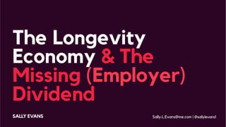 The Longevity
Economy & The
Missing (Employer)
Dividend
SALLY EVANS Sally.L.Evans@me.com | @sallylevans1
 