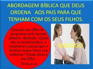 ABORDAGEM BÍBLICA QUE DEUS
 ORDENA AOS PAIS PARA QUE
TENHAM COM OS SEUS FILHOS.
 Quando teu filho te
 perguntar pelo tempo
adiante, dizendo: Quais
 são os testemunhos, e
estatutos e‘ juízos que o   DIALOGO
Senhor nosso Deus nos
ordenou? Então dirás a
        teu filho:
        Dt 6:20,21
 
