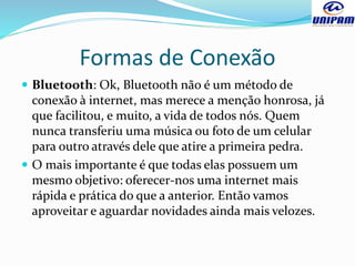 Formas de Conexão
 Bluetooth: Ok, Bluetooth não é um método de
conexão à internet, mas merece a menção honrosa, já
que facilitou, e muito, a vida de todos nós. Quem
nunca transferiu uma música ou foto de um celular
para outro através dele que atire a primeira pedra.
 O mais importante é que todas elas possuem um
mesmo objetivo: oferecer-nos uma internet mais
rápida e prática do que a anterior. Então vamos
aproveitar e aguardar novidades ainda mais velozes.
 