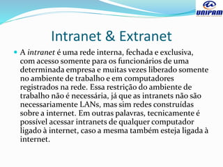 Intranet & Extranet
 A intranet é uma rede interna, fechada e exclusiva,
com acesso somente para os funcionários de uma
determinada empresa e muitas vezes liberado somente
no ambiente de trabalho e em computadores
registrados na rede. Essa restrição do ambiente de
trabalho não é necessária, já que as intranets não são
necessariamente LANs, mas sim redes construídas
sobre a internet. Em outras palavras, tecnicamente é
possível acessar intranets de qualquer computador
ligado à internet, caso a mesma também esteja ligada à
internet.
 