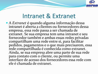 Intranet & Extranet
 A Extranet é quando alguma informação dessa
intranet é aberta a clientes ou fornecedores dessa
empresa, essa rede passa a ser chamada de
extranet. Se sua empresa tem uma intranet e seu
fornecedor também e ambas essas redes privadas
compartilham uma rede entre si, para facilitar
pedidos, pagamentos e o que mais precisarem, essa
rede compartilhada é conhecida como extranet.
Ainda, se sua empresa abre uma parte de sua rede
para contato com o cliente, ou permite uma
interface de acesso dos fornecedores essa rede com
ele é chamada de extranet.
 