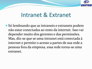 Intranet & Extranet
 Só lembrando que as intranets e extranets podem
não estar conectadas ao resto da internet. Isso vai
depender muito dos gerentes e das permissões.
Mas, diz-se que se uma intranet está conectada à
internet e permite o acesso a partes de sua rede a
pessoas fora da empresa, essa rede torna-se uma
extranet.
 