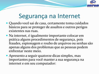 Segurança na Internet
 Quando você sai de casa, certamente toma cuidados
básicos para se proteger de assaltos e outros perigos
existentes nas ruas.
 Na internet, é igualmente importante colocar em
prática alguns procedimentos de segurança, pois
fraudes, espionagem e roubo de arquivos ou senhas são
apenas alguns dos problemas que as pessoas podem
enfrentar neste meio.
 Apresento a seguir quatorze dicas simples, mas
importantes para você manter a sua segurança na
internet e em seu computador:
 