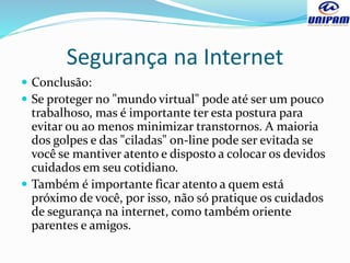 Segurança na Internet
 Conclusão:
 Se proteger no "mundo virtual" pode até ser um pouco
trabalhoso, mas é importante ter esta postura para
evitar ou ao menos minimizar transtornos. A maioria
dos golpes e das "ciladas" on-line pode ser evitada se
você se mantiver atento e disposto a colocar os devidos
cuidados em seu cotidiano.
 Também é importante ficar atento a quem está
próximo de você, por isso, não só pratique os cuidados
de segurança na internet, como também oriente
parentes e amigos.
 