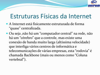 Estruturas Físicas da Internet
 A Internet está fisicamente estruturada de forma
“quase” centralizada.
 Ou seja ,não há um “computador central” na rede, não
há um “cérebro” que a controle, mas existe uma
conexão de banda muito larga (altíssima velocidade)
que interliga vários centros de informática e
telecomunicações de várias empresas, esta “rodovia” é
chamada Backbone (mais ou menos como “Coluna
vertebral”).
 