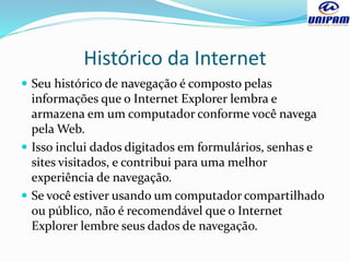 Histórico da Internet
 Seu histórico de navegação é composto pelas
informações que o Internet Explorer lembra e
armazena em um computador conforme você navega
pela Web.
 Isso inclui dados digitados em formulários, senhas e
sites visitados, e contribui para uma melhor
experiência de navegação.
 Se você estiver usando um computador compartilhado
ou público, não é recomendável que o Internet
Explorer lembre seus dados de navegação.
 