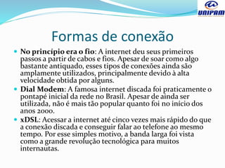 Formas de conexão
 No princípio era o fio: A internet deu seus primeiros
passos a partir de cabos e fios. Apesar de soar como algo
bastante antiquado, esses tipos de conexões ainda são
amplamente utilizados, principalmente devido à alta
velocidade obtida por alguns.
 Dial Modem: A famosa internet discada foi praticamente o
pontapé inicial da rede no Brasil. Apesar de ainda ser
utilizada, não é mais tão popular quanto foi no início dos
anos 2000.
 xDSL: Acessar a internet até cinco vezes mais rápido do que
a conexão discada e conseguir falar ao telefone ao mesmo
tempo. Por esse simples motivo, a banda larga foi vista
como a grande revolução tecnológica para muitos
internautas.
 
