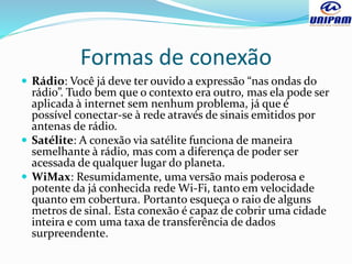Formas de conexão
 Rádio: Você já deve ter ouvido a expressão “nas ondas do
rádio”. Tudo bem que o contexto era outro, mas ela pode ser
aplicada à internet sem nenhum problema, já que é
possível conectar-se à rede através de sinais emitidos por
antenas de rádio.
 Satélite: A conexão via satélite funciona de maneira
semelhante à rádio, mas com a diferença de poder ser
acessada de qualquer lugar do planeta.
 WiMax: Resumidamente, uma versão mais poderosa e
potente da já conhecida rede Wi-Fi, tanto em velocidade
quanto em cobertura. Portanto esqueça o raio de alguns
metros de sinal. Esta conexão é capaz de cobrir uma cidade
inteira e com uma taxa de transferência de dados
surpreendente.
 