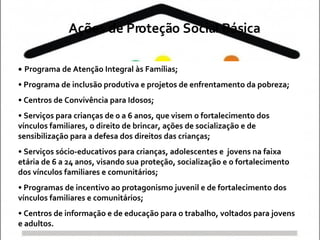 Programa de Atenção Integral às Famílias;  Programa de inclusão produtiva e projetos de enfrentamento da pobreza;  Centros de Convivência para Idosos;  Serviços para crianças de 0 a 6 anos, que visem o fortalecimento dos vínculos familiares, o direito de brincar, ações de socialização e de sensibilização para a defesa dos direitos das crianças;  Serviços sócio-educativos para crianças, adolescentes e  jovens na faixa etária de 6 a 24 anos, visando sua proteção, socialização e o fortalecimento dos vínculos familiares e comunitários;  Programas de incentivo ao protagonismo juvenil e de fortalecimento dos vínculos familiares e comunitários;  Centros de informação e de educação para o trabalho, voltados para jovens e adultos. Ações de Proteção Social Básica 