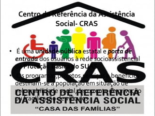 Centro de Referência da Assistência Social- CRAS É uma  unidade pública  estatal e  porta de   entrada  dos usuários à rede socioassistencial de  Proteção Básica do SUAS . Os programas,projetos,serviços e benefícios destinam-se á população em situação de vulnerabilidade social,decorrente de privação ou fragilização de vínculos. 