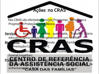 Ações  no CRAS Nos CRAS são ofertados Serviços,Programas , Benefícios e Projetos de Proteção Social Básica: Serviços  : Acolhida e escuta qualificada, Trabalho Sócio educativo (geracionais/intergeracionais) com famílias Benefícios  : Transferência de Renda = Bolsa Família e Benefício de Prestação Continuada -BPC Benefícios Eventuais e Assistenciais (natalidade e funeral,tragédias) Projetos : Capacitação e promoção da inserção produtiva geração de trabalho e renda ,economia solidária,projetos de enfrentamento a fome 