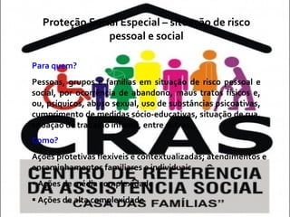 Proteção Social Especial – situação de risco pessoal e social Para quem?   Pessoas, grupos e famílias em situação de risco pessoal e social, por ocorrência de abandono, maus tratos físicos e, ou, psíquicos, abuso sexual, uso de substâncias psicoativas, cumprimento de medidas sócio-educativas, situação de rua, situação de trabalho infantil, entre outras. Como?  Ações protetivas flexíveis e contextualizadas; atendimentos e encaminhamentos familiares e individuais. Ações de média complexidade Ações de alta complexidade 