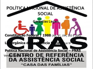 POLÍTICA NACIONAL DE ASSISTÊNCIA SOCIAL Garantias Legais Constituição Federal / 1988  (Art. 6°, 194, 203 e 204); Lei Orgânica da Assistência Social  –  Lei N° 8.742/1993; Política Nacional de Assistência Social – PNAS   Versões 1998 e 2004. 