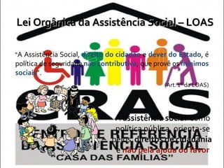 Lei Orgânica da Assistência Social – LOAS “ A Assistência Social,  direito do cidadão  e  dever do Estado , é política de seguridade  não contributiva , que provê os  mínimos sociais ”.  (Art. 1° da LOAS) A  assistência social   como política pública, orienta-se pelos  direitos de cidadania   e  não pela ajuda ou favor 