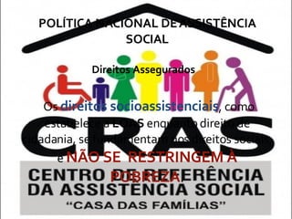 POLÍTICA NACIONAL DE ASSISTÊNCIA SOCIAL Direitos Assegurados Os  direitos socioassistenciais , como estabelece a  LOAS  enquanto direito de cidadania, se fundamentam nos direitos sociais, e  NÃO SE  RESTRINGEM À POBREZA . 