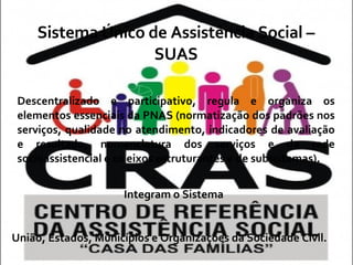 Sistema Único de Assistência Social – SUAS Descentralizado e participativo, regula e organiza os elementos essenciais da PNAS (normatização dos padrões nos serviços, qualidade no atendimento, indicadores de avaliação e resultado, nomenclatura dos serviços e da rede socioassistencial e os eixos estruturantes e de subsistemas). Integram o Sistema União, Estados, Municípios e Organizações da Sociedade Civil. 