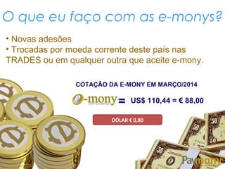 O que eu faço com as e-monys?
COTAÇÃO DA E-MONY EM MARÇO/2014
= US$ 110,44 = € 88,00
DÓLAR € 0,80
• Novas adesões
• Trocadas por moeda corrente deste país nas
TRADES ou em qualquer outra que aceite e-mony.
 