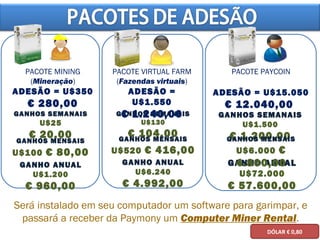 GANHO ANUAL
U$1.200
€ 960,00
PACOTE MINING
(Mineração)
ADESÃO = U$350
€ 280,00
GANHOS SEMANAIS
U$25
€ 20,00
GANHOS MENSAIS
U$100 € 80,00
GANHO ANUAL
U$6.240
€ 4.992,00
GANHOS SEMANAIS
U$130
€ 104,00GANHOS MENSAIS
U$520 € 416,00
GANHO ANUAL
U$72.000
€ 57.600,00
GANHOS SEMANAIS
U$1.500
€ 1.200,00GANHOS MENSAIS
U$6.000 €
4.800,00
Será instalado em seu computador um software para garimpar, e
passará a receber da Paymony um Computer Miner Rental.
PACOTE VIRTUAL FARM
(Fazendas virtuais)
ADESÃO =
U$1.550
€ 1.240,00
PACOTE PAYCOIN
ADESÃO = U$15.050
€ 12.040,00
DÓLAR € 0,80
 