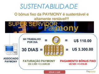 SUSTENTABILIDADE
O bônus fixo da PAYMONY é sustentável e
altamente rentável!!!
SUPER SERVIDOR
ASSOCIADO
PAYMONY
6H TRABALHO
POR DIA =
30 DIAS U$ 3.300.00
= U$ 110.00
= =
FATURAÇÃO PAYMONY
U$ 3.300 = € 2.640,00
PAGAMENTO BÔNUS FIXO
U$ 520 = € 416,00
DÓLAR € 0,80
 