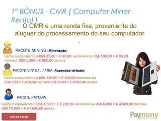 1º BÓNUS - CMR ( Computer Miner
Rental )
O CMR é uma renda fixa, proveniente do
aluguer do processamento do seu computador
.
PACOTE MINING (Mineração)
Ganhe o equivalente a US$ 25,00 = € 20,00 semanais ou US$ 100,00 = € 80,00
mensais US$ 1.200 = € 960,00 anuais.
PACOTE VIRTUAL FARM (Fazendas virtuais)
Ganhe o equivalente a US$ 130,00 = € 104,00 semanais ou
US$ 520 = € 416,00 mensais US$ 6240 = € 4992,40 anuais.
PACOTE PAYCOIN
Ganhe o equivalente a US$ 1.500 = € 1.200,00 semanais ou US$ 6.000 = € 4.800,00 mensais
US$ 72.000 = € 57.600,00 anuais.
DÓLAR € 0,80
 