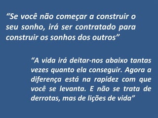 “A vida irá deitar-nos abaixo tantas
vezes quanto ela conseguir. Agora a
diferença está na rapidez com que
você se levanta. E não se trata de
derrotas, mas de lições de vida”
“Se você não começar a construir o
seu sonho, irá ser contratado para
construir os sonhos dos outros”
 