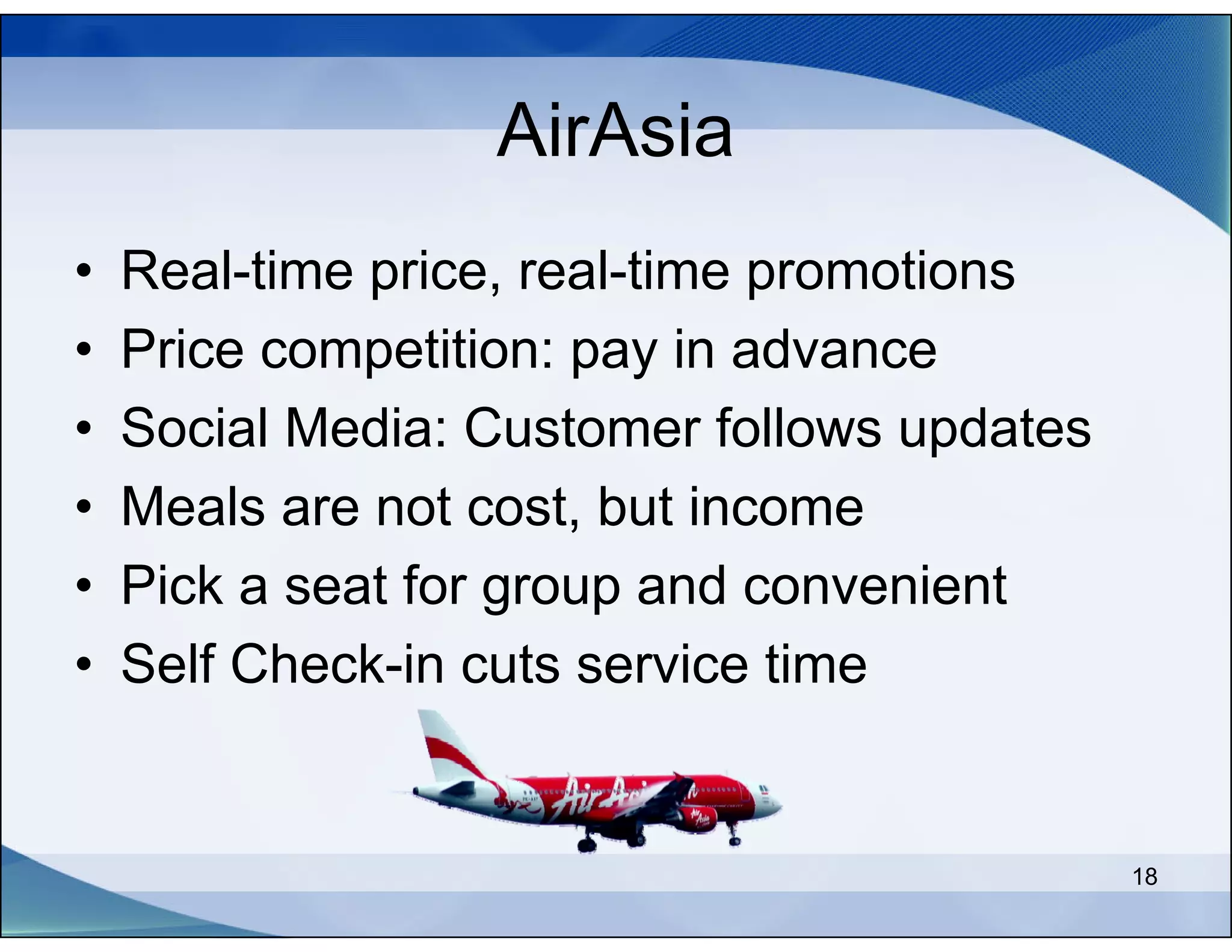 AirAsia
•   Real-time price, real-time promotions
•   Price competition: pay in advance
•   Social Media: Customer follows updates
•   Meals are not cost, but income
•   Pick a seat for group and convenient
•   Self Check-in cuts service time


                                             18
 