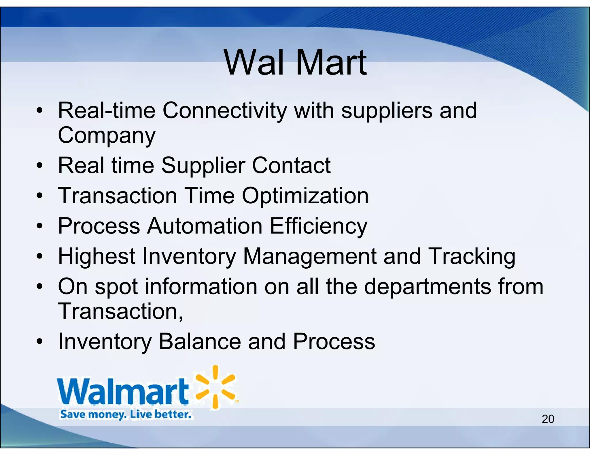 Wal Mart
• Real-time Connectivity with suppliers and
  Company
• Real time Supplier Contact
• Transaction Time Optimization
• Process Automation Efficiency
• Highest Inventory Management and Tracking
• On spot information on all the departments from
  Transaction,
• Inventory Balance and Process


                                                20
 