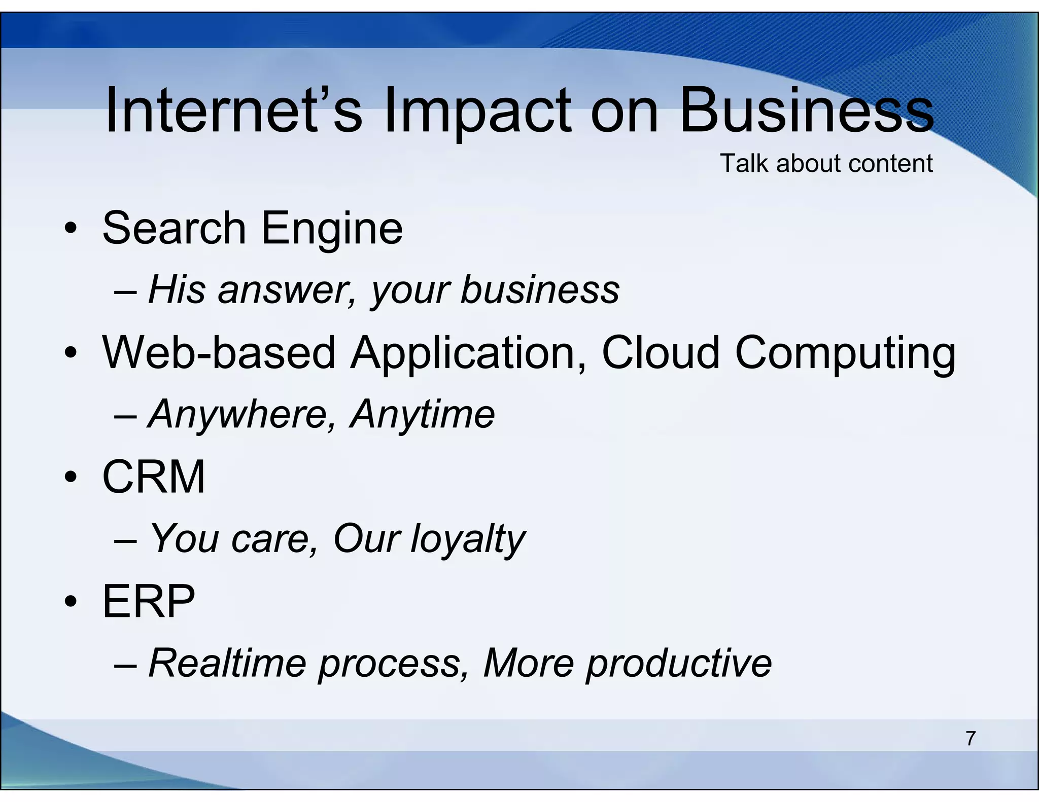 Internet’s Impact on Business
                                  Talk about content

• Search Engine
  – His answer, your business
• Web-based Application, Cloud Computing
  – Anywhere, Anytime
• CRM
  – You care, Our loyalty
• ERP
  – Realtime process, More productive
                                                       7
 