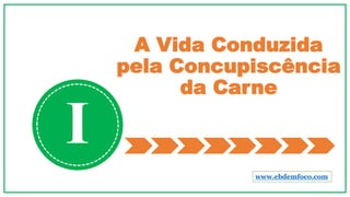 A Vida Conduzida
pela Concupiscência
da Carne
I
www.ebdemfoco.com
 