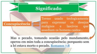Concupiscência
Significado
Termo usado teologicamente
para expressar os desejos
malignos e lascivos que
assediam os homens caídos .
Mas o pecado, tomando ocasião pelo mandamento,
operou em mim toda a concupiscência; porquanto sem
a lei estava morto o pecado. Romanos 7:8
 