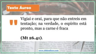 Vigiai e orai, para que não entreis em
tentação; na verdade, o espírito está
pronto, mas a carne é fraca
(Mt 26.41).
"
Texto Áureo
www.ebdemfoco.com
 