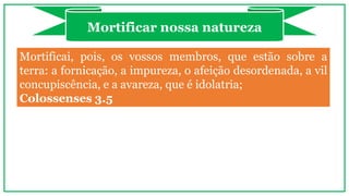 Mortificai, pois, os vossos membros, que estão sobre a
terra: a fornicação, a impureza, o afeição desordenada, a vil
concupiscência, e a avareza, que é idolatria;
Colossenses 3.5
Mortificar nossa natureza
 