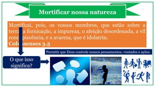 Mortificai, pois, os vossos membros, que estão sobre a
terra: a fornicação, a impureza, o afeição desordenada, a vil
concupiscência, e a avareza, que é idolatria;
Colossenses 3.5
Mortificar nossa natureza
O que isso
significa?
Permitir que Deus controle nossos pensamentos, vontades e ações.
 