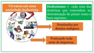 Vivemos em uma
sociedade hedonista.
Hedonismo = cada uma das
doutrinas que concordam na
determinação do prazer como o
bem supremo.
Dominados por
desejos malignos.
Praticando toda
sorte de impureza.
 