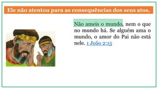 Ele não atentou para as consequências dos seus atos.
Não ameis o mundo, nem o que
no mundo há. Se alguém ama o
mundo, o amor do Pai não está
nele. 1 João 2:15
 