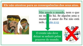 Ele não atentou para as consequências dos seus atos.
Não ameis o mundo, nem o que
no mundo há. Se alguém ama o
mundo, o amor do Pai não está
nele. 1 João 2:15
O crente não deve
deixar se seduzir pelos
prazeres do mundo.
 