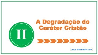 A Degradação do
Caráter Cristão
II
www.ebdemfoco.com
 