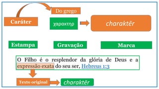 Caráter
Do grego
charaktēr
Estampa Gravação Marca
χαρακτηρ
O Filho é o resplendor da glória de Deus e a
expressão exata do seu ser, Hebreus 1:3
charaktērTexto original
 