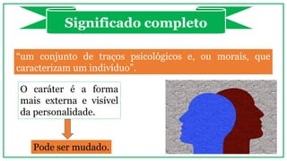 “um conjunto de traços psicológicos e, ou morais, que
caracterizam um indivíduo”.
Significado completo
O caráter é a forma
mais externa e visível
da personalidade.
Pode ser mudado.
 