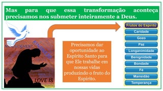 Mas para que essa transformação aconteça
precisamos nos submeter inteiramente a Deus.
Precisamos dar
oportunidade ao
Espírito Santo para
que Ele trabalhe em
nossas vidas
produzindo o fruto do
Espírito.
 