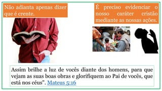 Não adianta apenas dizer
que é crente.
Assim brilhe a luz de vocês diante dos homens, para que
vejam as suas boas obras e glorifiquem ao Pai de vocês, que
está nos céus". Mateus 5:16
É preciso evidenciar o
nosso caráter cristão
mediante as nossas ações.
 