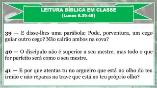 39 — E disse-lhes uma parábola: Pode, porventura, um cego
guiar outro cego? Não cairão ambos na cova?
40 — O discípulo não é superior a seu mestre, mas todo o que
for perfeito será como o seu mestre.
41 — E por que atentas tu no argueiro que está no olho do teu
irmão e não reparas na trave que está no teu próprio olho?
LEITURA BÍBLICA EM CLASSE
(Lucas 6.39-49)
 