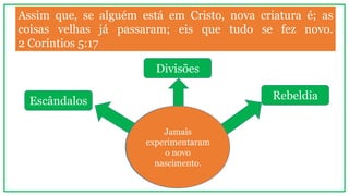 Assim que, se alguém está em Cristo, nova criatura é; as
coisas velhas já passaram; eis que tudo se fez novo.
2 Coríntios 5:17
Crentes que
vivem
causando...
Escândalos
Divisões
Rebeldia
Jamais
experimentaram
o novo
nascimento.
 