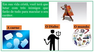 A carne O Diabo O mundo
Em sua vida cristã, você terá que
lutar com três inimigos que
farão de tudo para macular o seu
caráter.
 