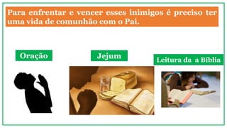 Para enfrentar e vencer esses inimigos é preciso ter
uma vida de comunhão com o Pai.
Oração Jejum Leitura da a Bíblia
 