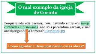 O mal exemplo da igreja
de Corinto
Porque ainda sois carnais; pois, havendo entre vós inveja,
contendas e dissensões, não sois porventura carnais, e não
andais segundo os homens? 1 Coríntios 3:3
Como agradar a Deus praticando essas obras?
 