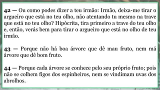 42 — Ou como podes dizer a teu irmão: Irmão, deixa-me tirar o
argueiro que está no teu olho, não atentando tu mesmo na trave
que está no teu olho? Hipócrita, tira primeiro a trave do teu olho
e, então, verás bem para tirar o argueiro que está no olho de teu
irmão.
43 — Porque não há boa árvore que dê mau fruto, nem má
árvore que dê bom fruto.
44 — Porque cada árvore se conhece pelo seu próprio fruto; pois
não se colhem figos dos espinheiros, nem se vindimam uvas dos
abrolhos.
 