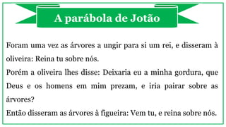 Foram uma vez as árvores a ungir para si um rei, e disseram à
oliveira: Reina tu sobre nós.
Porém a oliveira lhes disse: Deixaria eu a minha gordura, que
Deus e os homens em mim prezam, e iria pairar sobre as
árvores?
Então disseram as árvores à figueira: Vem tu, e reina sobre nós.
A parábola de Jotão
 